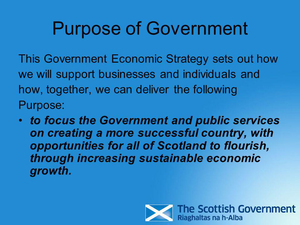 Purpose of Government This Government Economic Strategy sets out how we will support businesses and individuals and how, together, we can deliver the following Purpose: to focus the Government and public services on creating a more successful country, with opportunities for all of Scotland to flourish, through increasing sustainable economic growth.