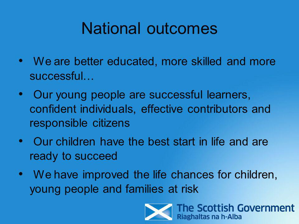 National outcomes We are better educated, more skilled and more successful… Our young people are successful learners, confident individuals, effective contributors and responsible citizens Our children have the best start in life and are ready to succeed We have improved the life chances for children, young people and families at risk