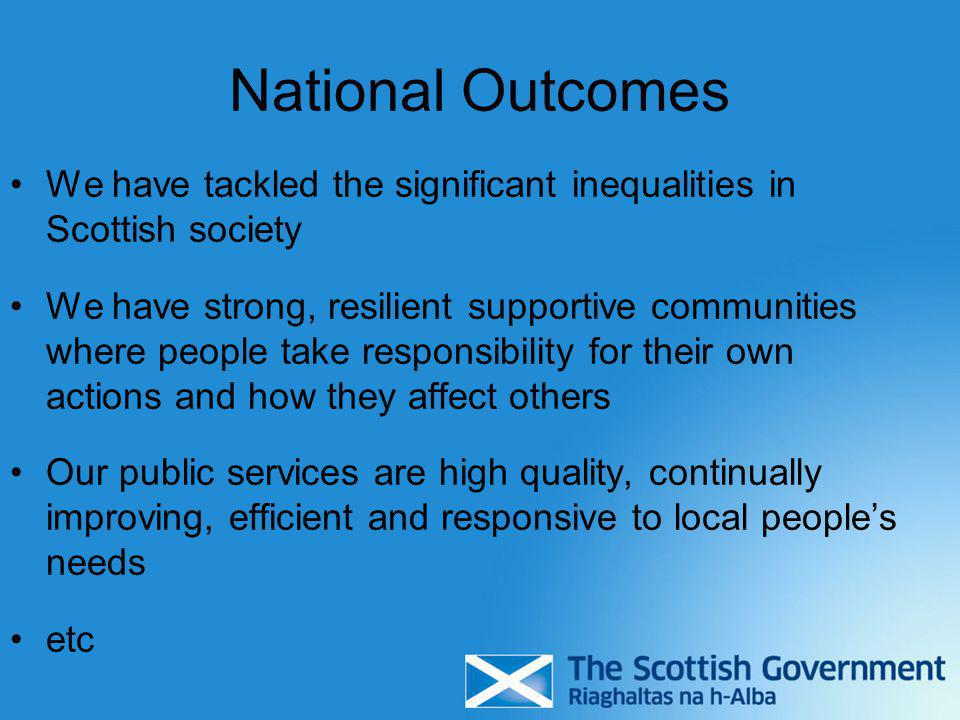 We have tackled the significant inequalities in Scottish society We have strong, resilient supportive communities where people take responsibility for their own actions and how they affect others Our public services are high quality, continually improving, efficient and responsive to local people’s needs etc National Outcomes