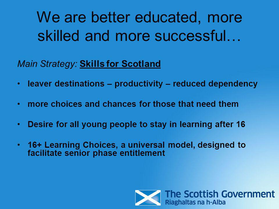 We are better educated, more skilled and more successful… Main Strategy: Skills for Scotland leaver destinations – productivity – reduced dependency more choices and chances for those that need them Desire for all young people to stay in learning after Learning Choices, a universal model, designed to facilitate senior phase entitlement