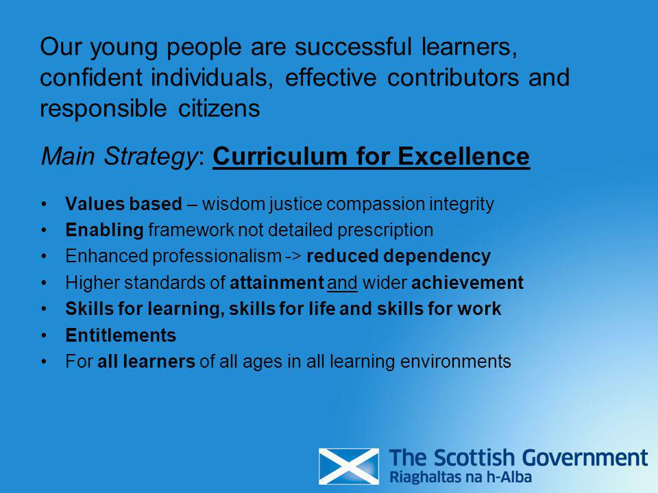 Our young people are successful learners, confident individuals, effective contributors and responsible citizens Main Strategy: Curriculum for Excellence Values based – wisdom justice compassion integrity Enabling framework not detailed prescription Enhanced professionalism -> reduced dependency Higher standards of attainment and wider achievement Skills for learning, skills for life and skills for work Entitlements For all learners of all ages in all learning environments