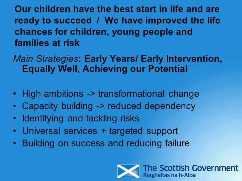 Our children have the best start in life and are ready to succeed / We have improved the life chances for children, young people and families at risk Main Strategies: Early Years/ Early Intervention, Equally Well, Achieving our Potential High ambitions -> transformational change Capacity building -> reduced dependency Identifying and tackling risks Universal services + targeted support Building on success and reducing failure