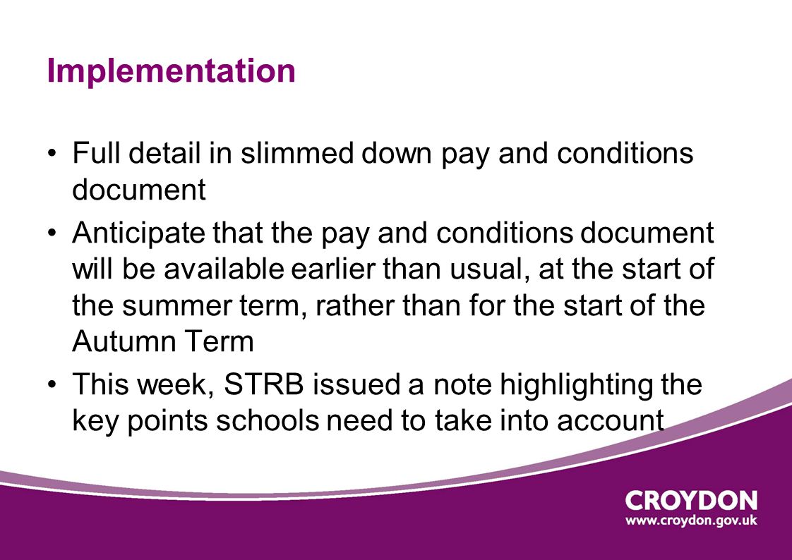 Implementation Full detail in slimmed down pay and conditions document Anticipate that the pay and conditions document will be available earlier than usual, at the start of the summer term, rather than for the start of the Autumn Term This week, STRB issued a note highlighting the key points schools need to take into account