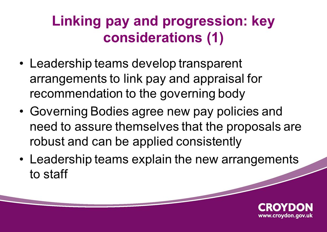 Linking pay and progression: key considerations (1) Leadership teams develop transparent arrangements to link pay and appraisal for recommendation to the governing body Governing Bodies agree new pay policies and need to assure themselves that the proposals are robust and can be applied consistently Leadership teams explain the new arrangements to staff