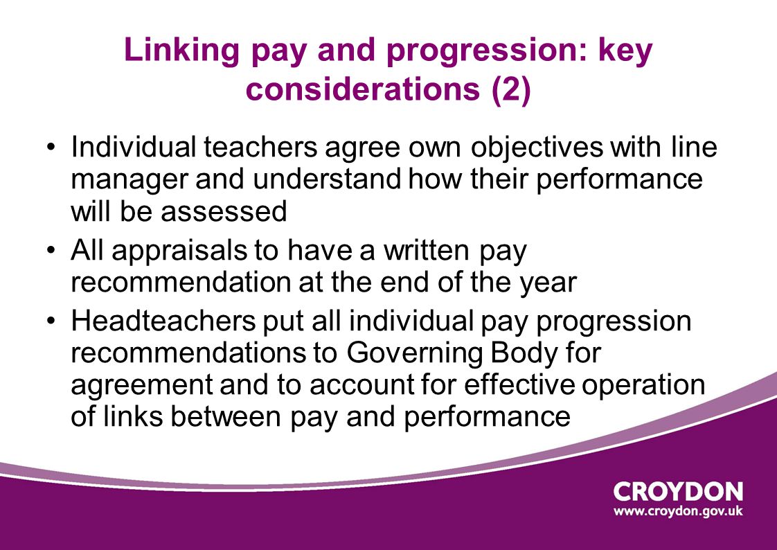 Linking pay and progression: key considerations (2) Individual teachers agree own objectives with line manager and understand how their performance will be assessed All appraisals to have a written pay recommendation at the end of the year Headteachers put all individual pay progression recommendations to Governing Body for agreement and to account for effective operation of links between pay and performance