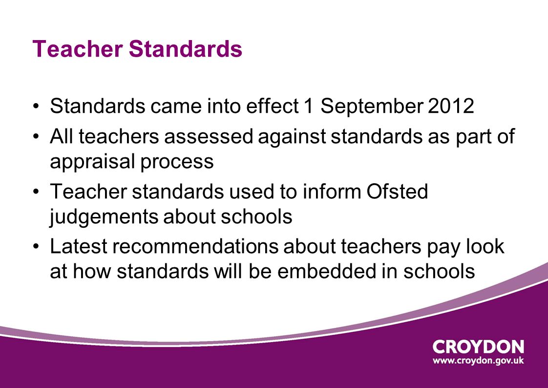 Teacher Standards Standards came into effect 1 September 2012 All teachers assessed against standards as part of appraisal process Teacher standards used to inform Ofsted judgements about schools Latest recommendations about teachers pay look at how standards will be embedded in schools