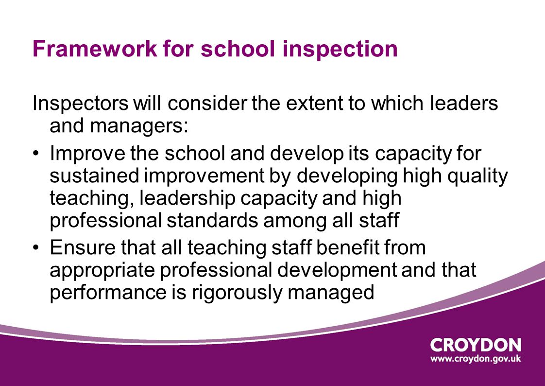 Framework for school inspection Inspectors will consider the extent to which leaders and managers: Improve the school and develop its capacity for sustained improvement by developing high quality teaching, leadership capacity and high professional standards among all staff Ensure that all teaching staff benefit from appropriate professional development and that performance is rigorously managed