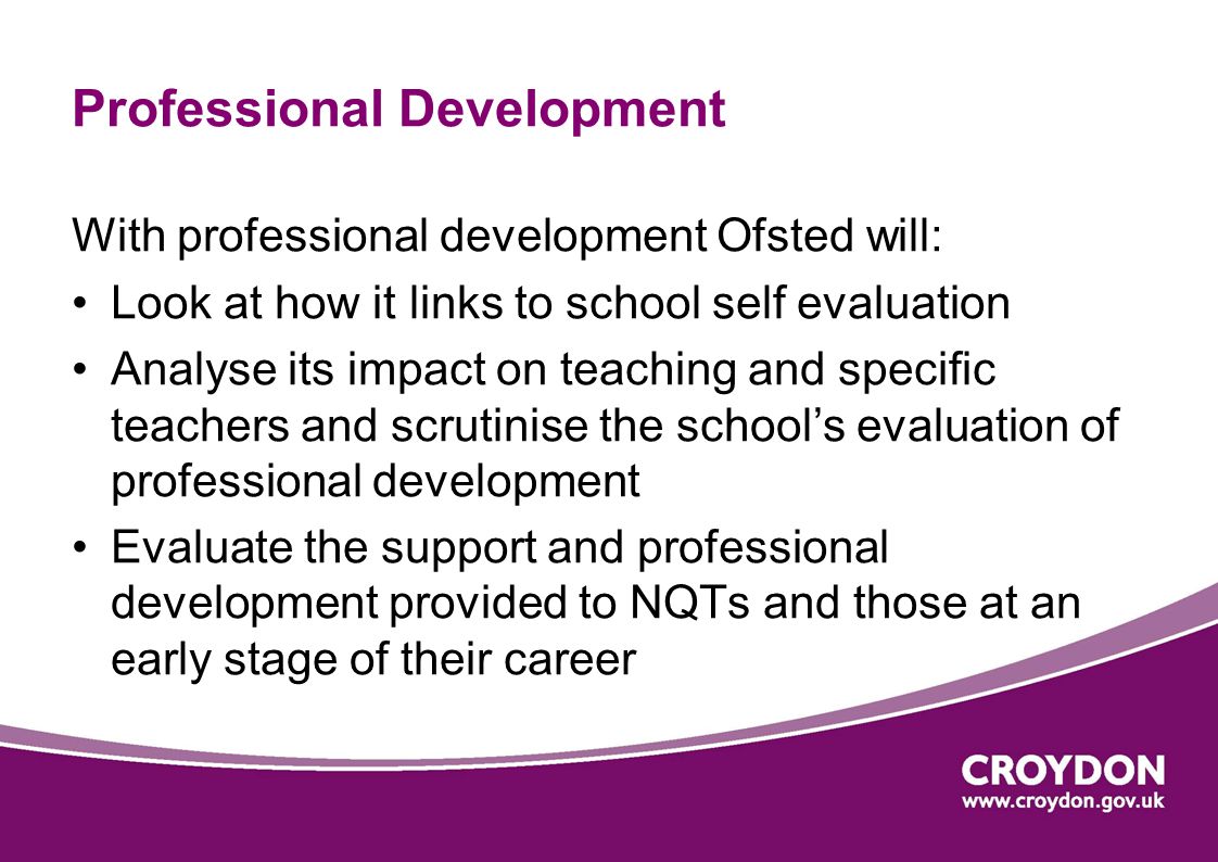Professional Development With professional development Ofsted will: Look at how it links to school self evaluation Analyse its impact on teaching and specific teachers and scrutinise the school’s evaluation of professional development Evaluate the support and professional development provided to NQTs and those at an early stage of their career