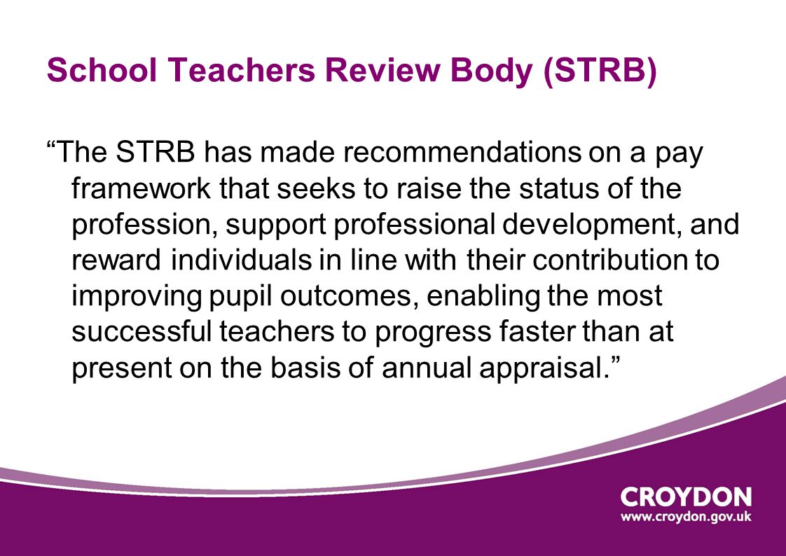 School Teachers Review Body (STRB) The STRB has made recommendations on a pay framework that seeks to raise the status of the profession, support professional development, and reward individuals in line with their contribution to improving pupil outcomes, enabling the most successful teachers to progress faster than at present on the basis of annual appraisal.