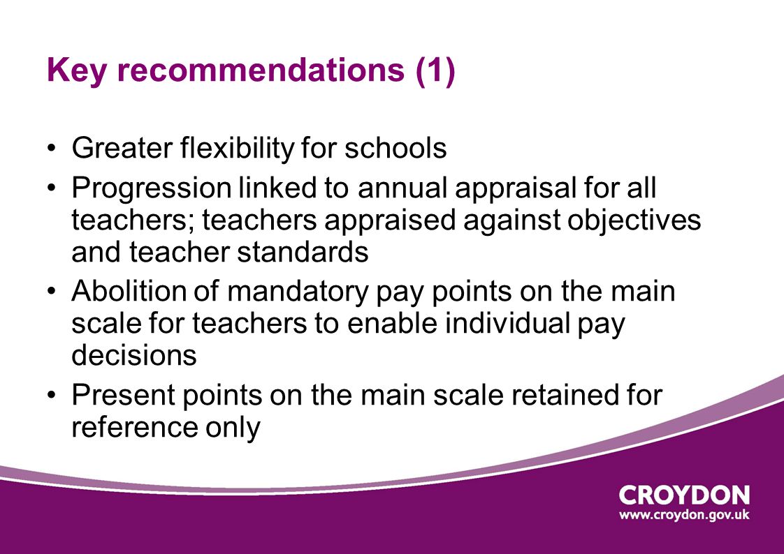 Key recommendations (1) Greater flexibility for schools Progression linked to annual appraisal for all teachers; teachers appraised against objectives and teacher standards Abolition of mandatory pay points on the main scale for teachers to enable individual pay decisions Present points on the main scale retained for reference only