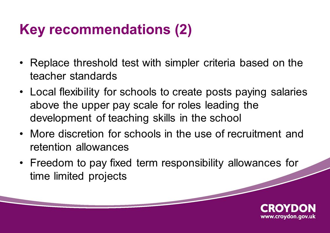 Key recommendations (2) Replace threshold test with simpler criteria based on the teacher standards Local flexibility for schools to create posts paying salaries above the upper pay scale for roles leading the development of teaching skills in the school More discretion for schools in the use of recruitment and retention allowances Freedom to pay fixed term responsibility allowances for time limited projects