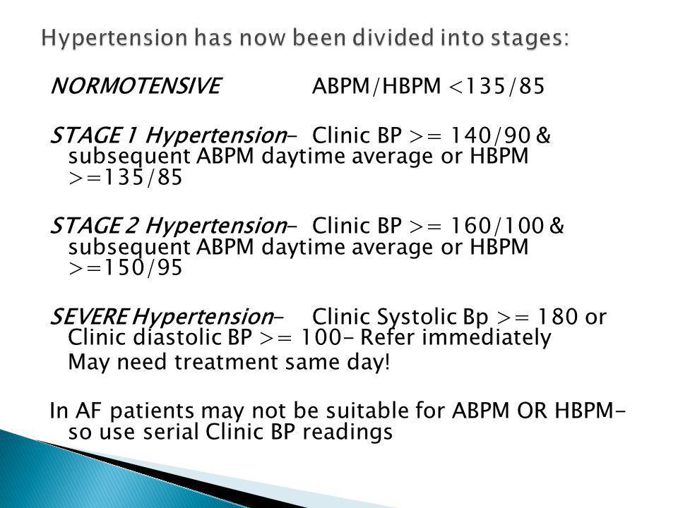NORMOTENSIVEABPM/HBPM <135/85 STAGE 1 Hypertension-Clinic BP >= 140/90 & subsequent ABPM daytime average or HBPM >=135/85 STAGE 2 Hypertension-Clinic BP >= 160/100 & subsequent ABPM daytime average or HBPM >=150/95 SEVERE Hypertension-Clinic Systolic Bp >= 180 or Clinic diastolic BP >= 100- Refer immediately May need treatment same day.