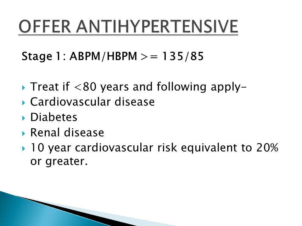 Stage 1: ABPM/HBPM >= 135/85  Treat if <80 years and following apply-  Cardiovascular disease  Diabetes  Renal disease  10 year cardiovascular risk equivalent to 20% or greater.
