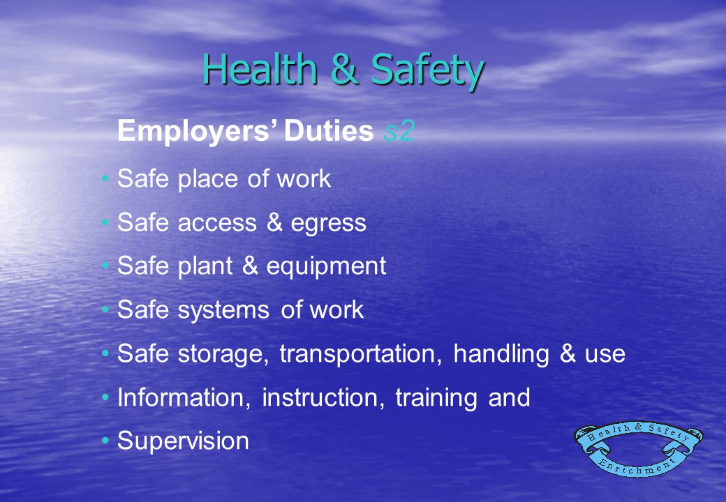 Health & Safety Safe place of work Safe access & egress Safe plant & equipment Safe systems of work Safe storage, transportation, handling & use Information, instruction, training and Supervision Employers’ Duties s2