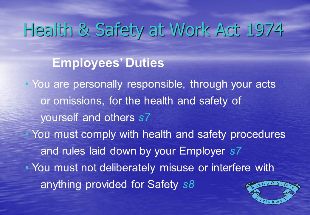 Health & Safety at Work Act 1974 You are personally responsible, through your acts or omissions, for the health and safety of yourself and others s7 You must comply with health and safety procedures and rules laid down by your Employer s7 You must not deliberately misuse or interfere with anything provided for Safety s8 Employees’ Duties