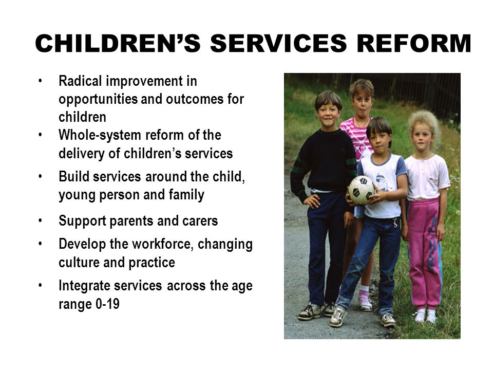 CHILDREN’S SERVICES REFORM Support parents and carers Develop the workforce, changing culture and practice Integrate services across the age range 0-19 Radical improvement in opportunities and outcomes for children Whole-system reform of the delivery of children’s services Build services around the child, young person and family