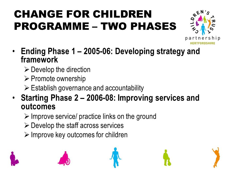 CHANGE FOR CHILDREN PROGRAMME – TWO PHASES Ending Phase 1 – : Developing strategy and framework  Develop the direction  Promote ownership  Establish governance and accountability Starting Phase 2 – : Improving services and outcomes  Improve service/ practice links on the ground  Develop the staff across services  Improve key outcomes for children