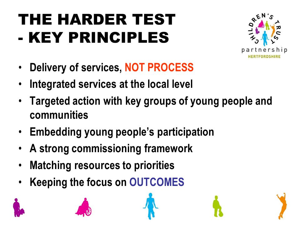 THE HARDER TEST - KEY PRINCIPLES Delivery of services, NOT PROCESS Integrated services at the local level Targeted action with key groups of young people and communities Embedding young people’s participation A strong commissioning framework Matching resources to priorities Keeping the focus on OUTCOMES