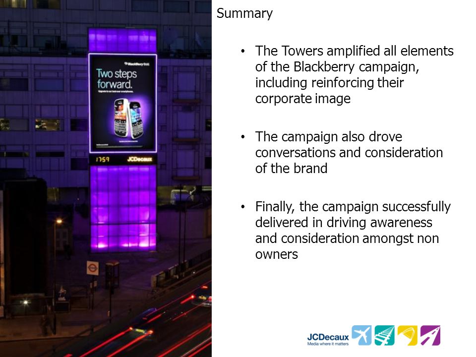 Summary The Towers amplified all elements of the Blackberry campaign, including reinforcing their corporate image The campaign also drove conversations and consideration of the brand Finally, the campaign successfully delivered in driving awareness and consideration amongst non owners