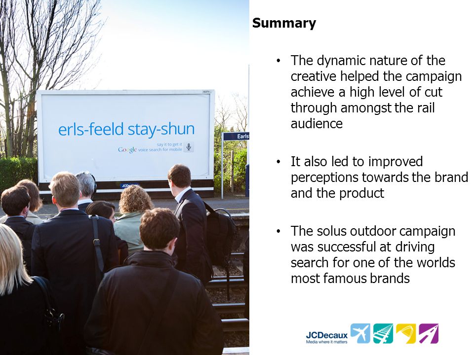 Summary The dynamic nature of the creative helped the campaign achieve a high level of cut through amongst the rail audience It also led to improved perceptions towards the brand and the product The solus outdoor campaign was successful at driving search for one of the worlds most famous brands