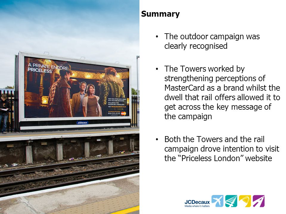 Summary The outdoor campaign was clearly recognised The Towers worked by strengthening perceptions of MasterCard as a brand whilst the dwell that rail offers allowed it to get across the key message of the campaign Both the Towers and the rail campaign drove intention to visit the Priceless London website