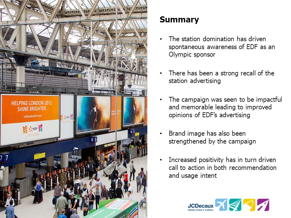 Summary The station domination has driven spontaneous awareness of EDF as an Olympic sponsor There has been a strong recall of the station advertising The campaign was seen to be impactful and memorable leading to improved opinions of EDF’s advertising Brand image has also been strengthened by the campaign Increased positivity has in turn driven call to action in both recommendation and usage intent