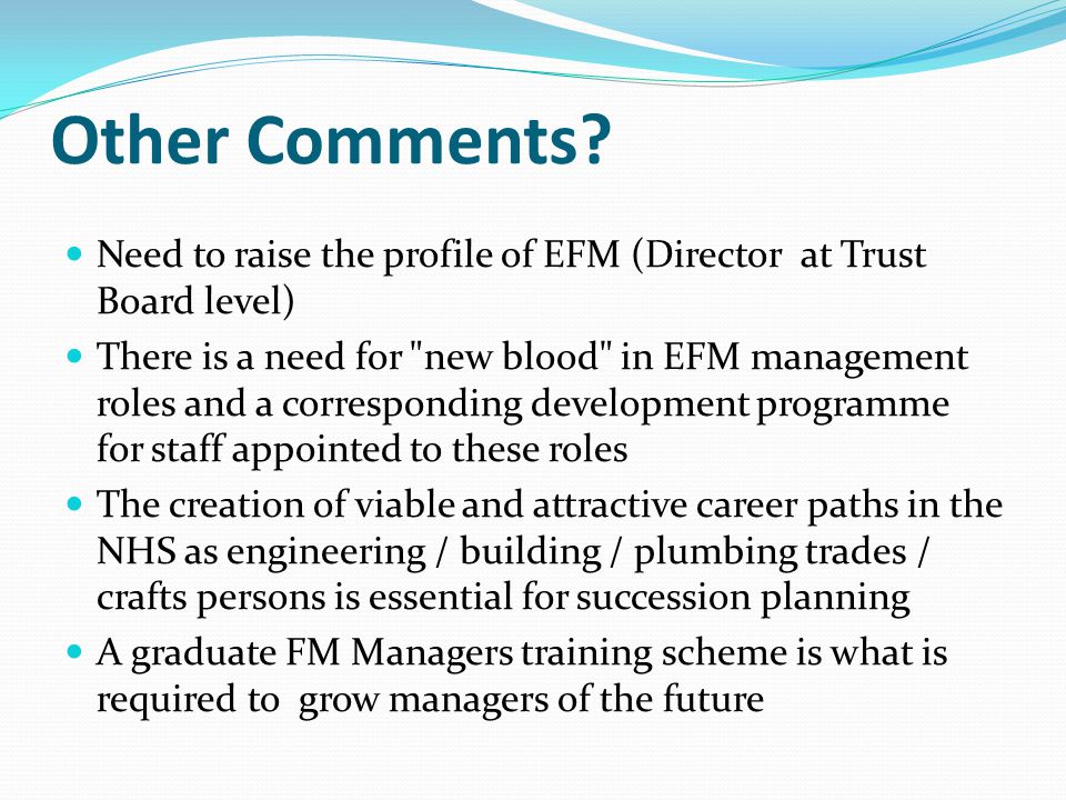 Need to raise the profile of EFM (Director at Trust Board level) There is a need for new blood in EFM management roles and a corresponding development programme for staff appointed to these roles The creation of viable and attractive career paths in the NHS as engineering / building / plumbing trades / crafts persons is essential for succession planning A graduate FM Managers training scheme is what is required to grow managers of the future Other Comments