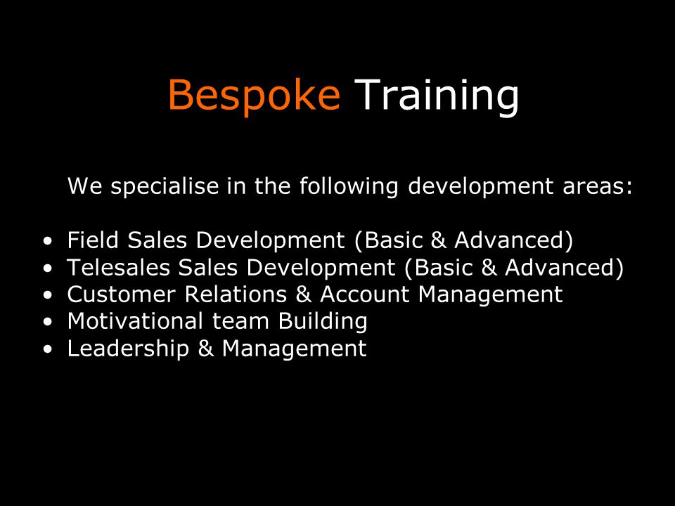 Bespoke Training We specialise in the following development areas: Field Sales Development (Basic & Advanced) Telesales Sales Development (Basic & Advanced) Customer Relations & Account Management Motivational team Building Leadership & Management