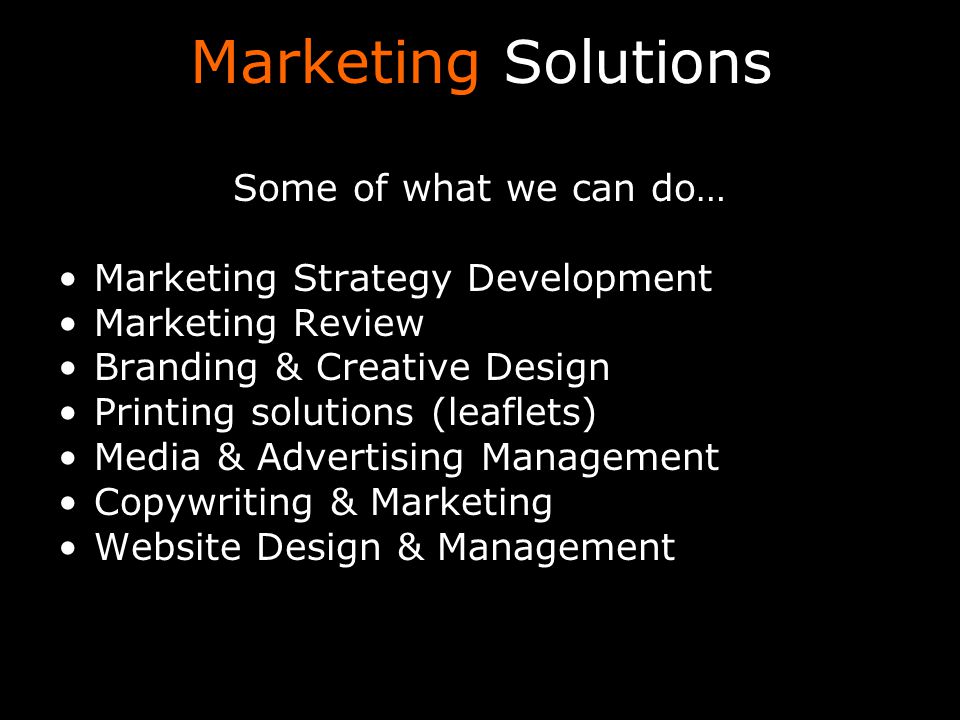 Marketing Solutions Some of what we can do… Marketing Strategy Development Marketing Review Branding & Creative Design Printing solutions (leaflets) Media & Advertising Management Copywriting & Marketing Website Design & Management