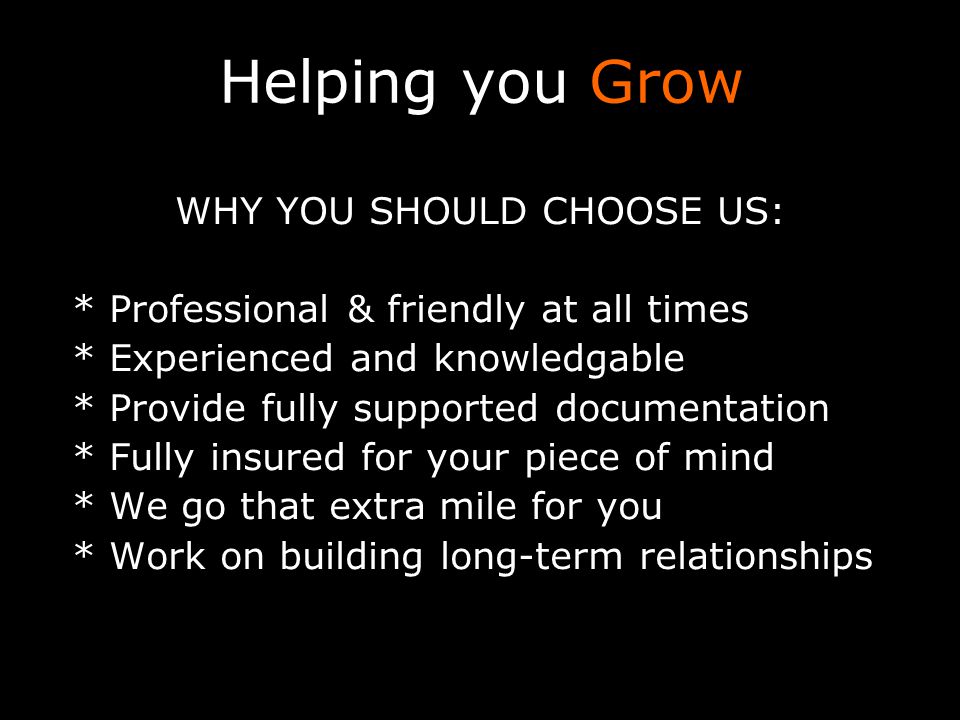 Helping you Grow WHY YOU SHOULD CHOOSE US: * Professional & friendly at all times * Experienced and knowledgable * Provide fully supported documentation * Fully insured for your piece of mind * We go that extra mile for you * Work on building long-term relationships