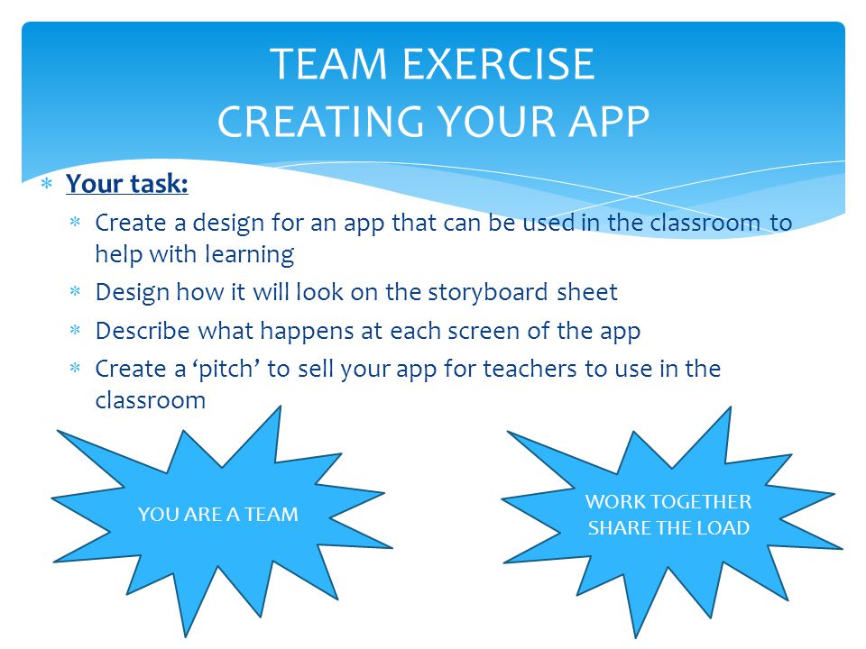  Your task:  Create a design for an app that can be used in the classroom to help with learning  Design how it will look on the storyboard sheet  Describe what happens at each screen of the app  Create a ‘pitch’ to sell your app for teachers to use in the classroom TEAM EXERCISE CREATING YOUR APP YOU ARE A TEAM WORK TOGETHER SHARE THE LOAD