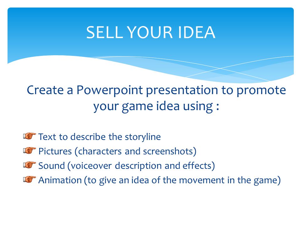 Create a Powerpoint presentation to promote your game idea using : Text to describe the storyline Pictures (characters and screenshots) Sound (voiceover description and effects) Animation (to give an idea of the movement in the game) SELL YOUR IDEA