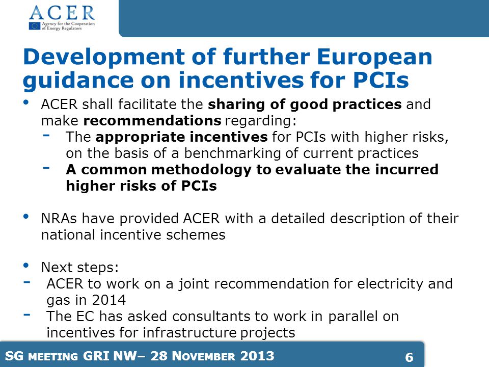 SG MEETING GRI NW– 28 N OVEMBER ACER shall facilitate the sharing of good practices and make recommendations regarding: - The appropriate incentives for PCIs with higher risks, on the basis of a benchmarking of current practices - A common methodology to evaluate the incurred higher risks of PCIs NRAs have provided ACER with a detailed description of their national incentive schemes Next steps: - ACER to work on a joint recommendation for electricity and gas in The EC has asked consultants to work in parallel on incentives for infrastructure projects Development of further European guidance on incentives for PCIs