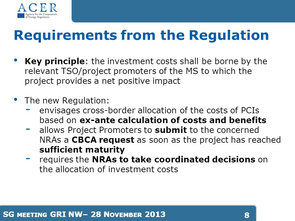 SG MEETING GRI NW– 28 N OVEMBER Key principle: the investment costs shall be borne by the relevant TSO/project promoters of the MS to which the project provides a net positive impact The new Regulation: - envisages cross-border allocation of the costs of PCIs based on ex-ante calculation of costs and benefits - allows Project Promoters to submit to the concerned NRAs a CBCA request as soon as the project has reached sufficient maturity - requires the NRAs to take coordinated decisions on the allocation of investment costs Requirements from the Regulation