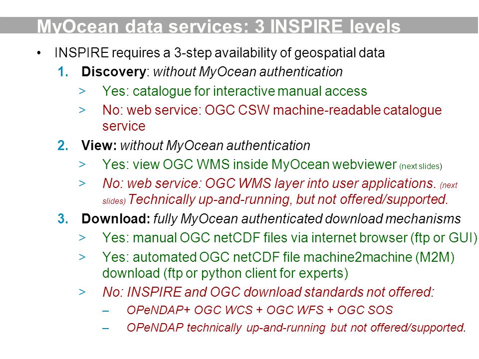 MyOcean data services: 3 INSPIRE levels INSPIRE requires a 3-step availability of geospatial data 1.Discovery: without MyOcean authentication >Yes: catalogue for interactive manual access >No: web service: OGC CSW machine-readable catalogue service 2.View: without MyOcean authentication >Yes: view OGC WMS inside MyOcean webviewer (next slides) >No: web service: OGC WMS layer into user applications.