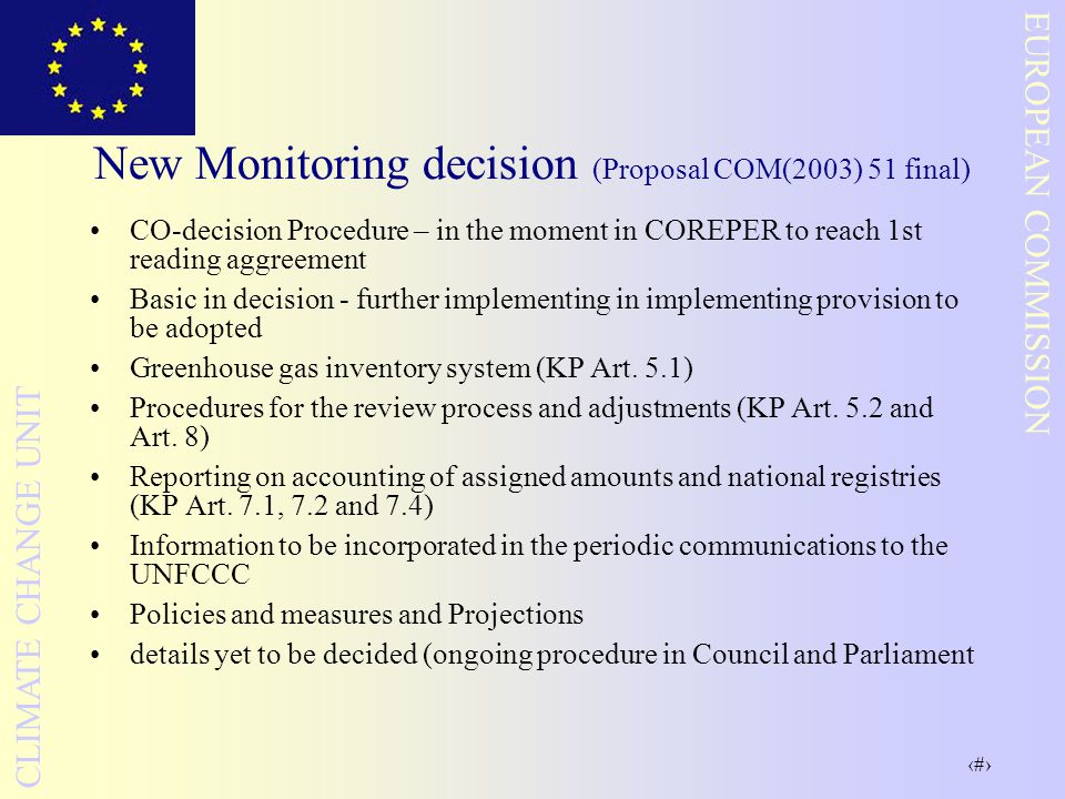 12 EUROPEAN COMMISSION CLIMATE CHANGE UNIT New Monitoring decision (Proposal COM(2003) 51 final) CO-decision Procedure – in the moment in COREPER to reach 1st reading aggreement Basic in decision - further implementing in implementing provision to be adopted Greenhouse gas inventory system (KP Art.