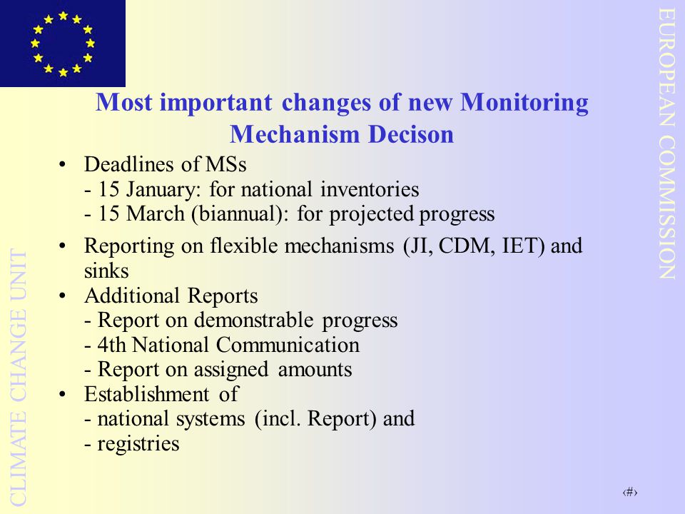 13 EUROPEAN COMMISSION CLIMATE CHANGE UNIT Most important changes of new Monitoring Mechanism Decison Deadlines of MSs - 15 January: for national inventories - 15 March (biannual): for projected progress Reporting on flexible mechanisms (JI, CDM, IET) and sinks Additional Reports - Report on demonstrable progress - 4th National Communication - Report on assigned amounts Establishment of - national systems (incl.