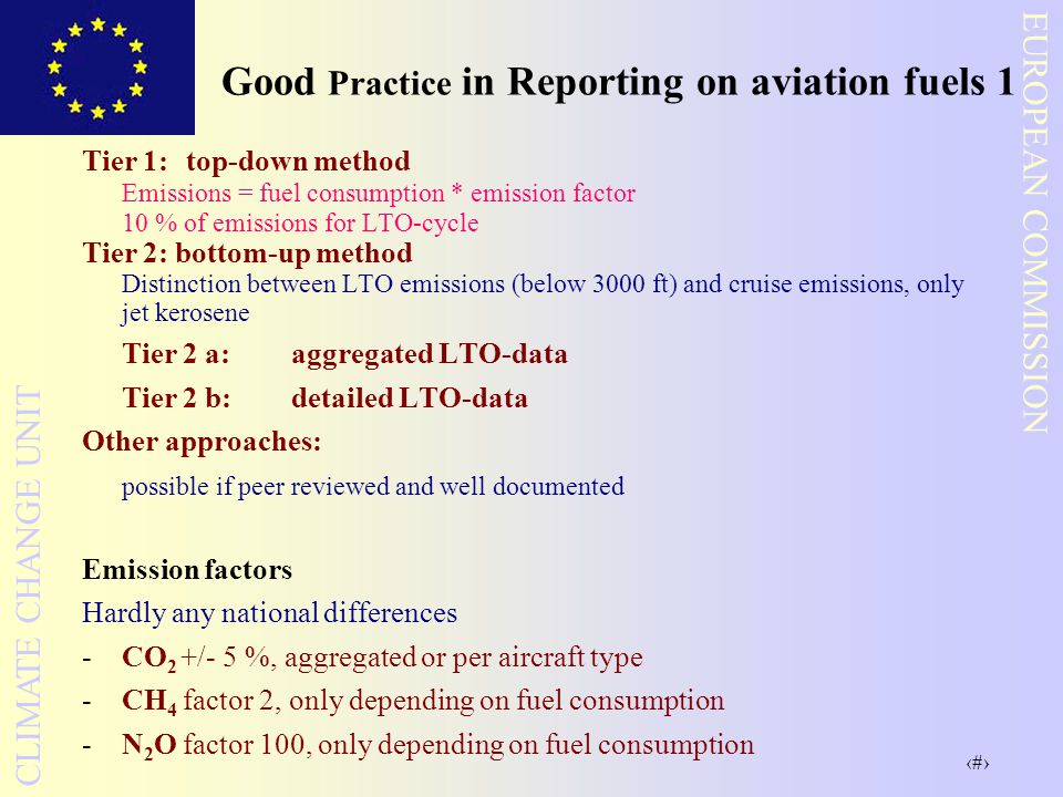 17 EUROPEAN COMMISSION CLIMATE CHANGE UNIT Good Practice in Reporting on aviation fuels 1 Tier 1:top-down method Emissions = fuel consumption * emission factor 10 % of emissions for LTO-cycle Tier 2: bottom-up method Distinction between LTO emissions (below 3000 ft) and cruise emissions, only jet kerosene Tier 2 a: aggregated LTO-data Tier 2 b:detailed LTO-data Other approaches: possible if peer reviewed and well documented Emission factors Hardly any national differences -CO 2 +/- 5 %, aggregated or per aircraft type -CH 4 factor 2, only depending on fuel consumption -N 2 O factor 100, only depending on fuel consumption