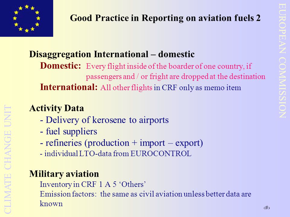 18 EUROPEAN COMMISSION CLIMATE CHANGE UNIT Good Practice in Reporting on aviation fuels 2 Disaggregation International – domestic Domestic: Every flight inside of the boarder of one country, if passengers and / or fright are dropped at the destination International: All other flights in CRF only as memo item Activity Data - Delivery of kerosene to airports - fuel suppliers - refineries (production + import – export) - individual LTO-data from EUROCONTROL Military aviation Inventory in CRF 1 A 5 ‘Others’ Emission factors: the same as civil aviation unless better data are known