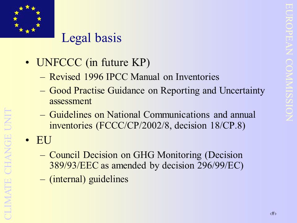 3 EUROPEAN COMMISSION CLIMATE CHANGE UNIT Legal basis UNFCCC (in future KP) –Revised 1996 IPCC Manual on Inventories –Good Practise Guidance on Reporting and Uncertainty assessment –Guidelines on National Communications and annual inventories (FCCC/CP/2002/8, decision 18/CP.8) EU –Council Decision on GHG Monitoring (Decision 389/93/EEC as amended by decision 296/99/EC) –(internal) guidelines