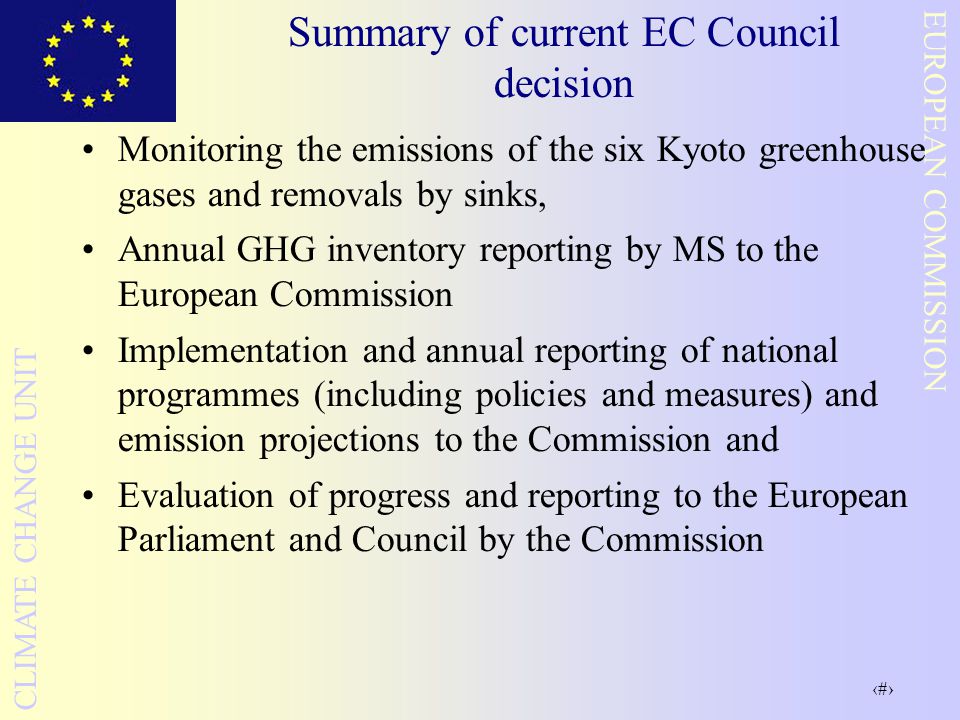 5 EUROPEAN COMMISSION CLIMATE CHANGE UNIT Summary of current EC Council decision Monitoring the emissions of the six Kyoto greenhouse gases and removals by sinks, Annual GHG inventory reporting by MS to the European Commission Implementation and annual reporting of national programmes (including policies and measures) and emission projections to the Commission and Evaluation of progress and reporting to the European Parliament and Council by the Commission