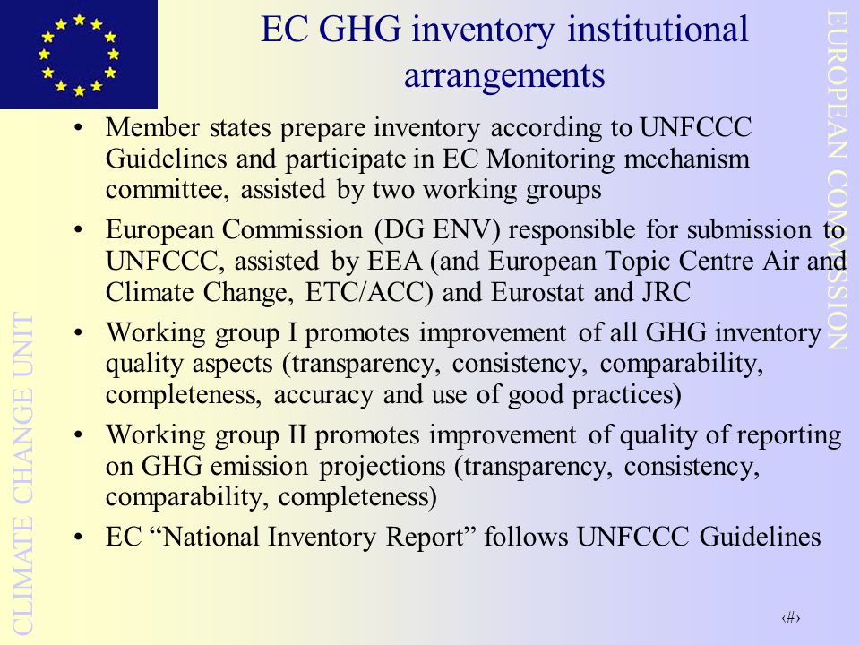 7 EUROPEAN COMMISSION CLIMATE CHANGE UNIT EC GHG inventory institutional arrangements Member states prepare inventory according to UNFCCC Guidelines and participate in EC Monitoring mechanism committee, assisted by two working groups European Commission (DG ENV) responsible for submission to UNFCCC, assisted by EEA (and European Topic Centre Air and Climate Change, ETC/ACC) and Eurostat and JRC Working group I promotes improvement of all GHG inventory quality aspects (transparency, consistency, comparability, completeness, accuracy and use of good practices) Working group II promotes improvement of quality of reporting on GHG emission projections (transparency, consistency, comparability, completeness) EC National Inventory Report follows UNFCCC Guidelines