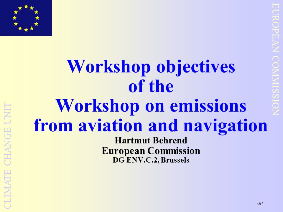 1 EUROPEAN COMMISSION CLIMATE CHANGE UNIT Workshop objectives of the Workshop on emissions from aviation and navigation Hartmut Behrend European Commission DG ENV.C.2, Brussels