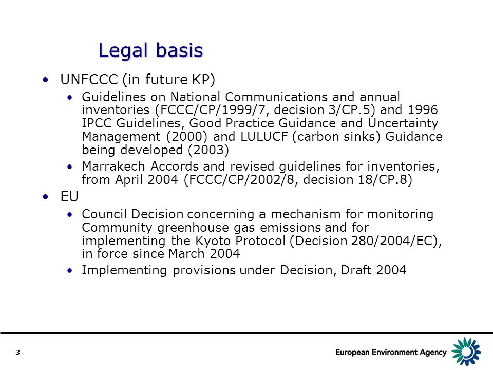 3 Legal basis UNFCCC (in future KP) Guidelines on National Communications and annual inventories (FCCC/CP/1999/7, decision 3/CP.5) and 1996 IPCC Guidelines, Good Practice Guidance and Uncertainty Management (2000) and LULUCF (carbon sinks) Guidance being developed (2003) Marrakech Accords and revised guidelines for inventories, from April 2004 (FCCC/CP/2002/8, decision 18/CP.8) EU Council Decision concerning a mechanism for monitoring Community greenhouse gas emissions and for implementing the Kyoto Protocol (Decision 280/2004/EC), in force since March 2004 Implementing provisions under Decision, Draft 2004