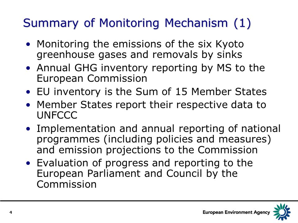 4 Summary of Monitoring Mechanism (1) Monitoring the emissions of the six Kyoto greenhouse gases and removals by sinks Annual GHG inventory reporting by MS to the European Commission EU inventory is the Sum of 15 Member States Member States report their respective data to UNFCCC Implementation and annual reporting of national programmes (including policies and measures) and emission projections to the Commission Evaluation of progress and reporting to the European Parliament and Council by the Commission