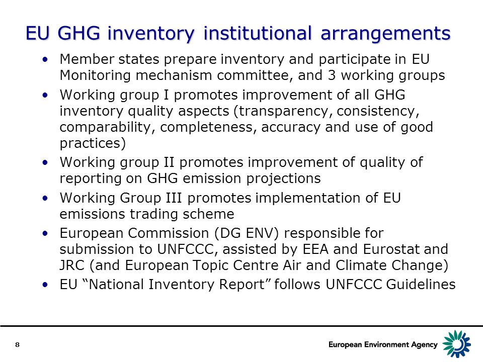 8 EU GHG inventory institutional arrangements Member states prepare inventory and participate in EU Monitoring mechanism committee, and 3 working groups Working group I promotes improvement of all GHG inventory quality aspects (transparency, consistency, comparability, completeness, accuracy and use of good practices) Working group II promotes improvement of quality of reporting on GHG emission projections Working Group III promotes implementation of EU emissions trading scheme European Commission (DG ENV) responsible for submission to UNFCCC, assisted by EEA and Eurostat and JRC (and European Topic Centre Air and Climate Change) EU National Inventory Report follows UNFCCC Guidelines