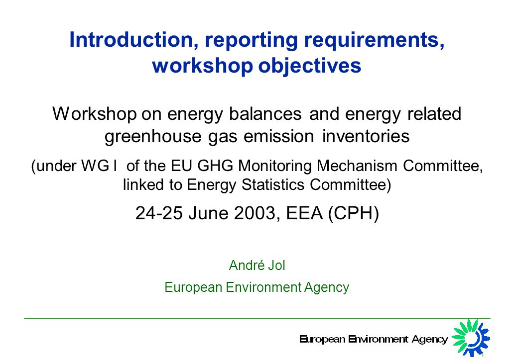 1 Introduction, reporting requirements, workshop objectives Workshop on energy balances and energy related greenhouse gas emission inventories (under WG I of the EU GHG Monitoring Mechanism Committee, linked to Energy Statistics Committee) June 2003, EEA (CPH) André Jol European Environment Agency