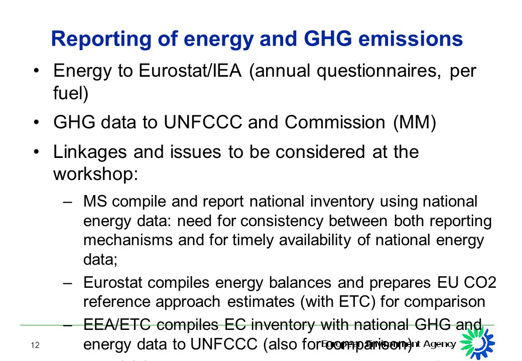 12 Reporting of energy and GHG emissions Energy to Eurostat/IEA (annual questionnaires, per fuel) GHG data to UNFCCC and Commission (MM) Linkages and issues to be considered at the workshop: – MS compile and report national inventory using national energy data: need for consistency between both reporting mechanisms and for timely availability of national energy data; – Eurostat compiles energy balances and prepares EU CO2 reference approach estimates (with ETC) for comparison – EEA/ETC compiles EC inventory with national GHG and energy data to UNFCCC (also for comparison) – UNFCCC reviews inventories, using e.g.