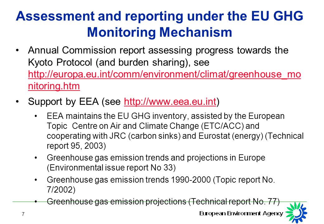 7 Assessment and reporting under the EU GHG Monitoring Mechanism Annual Commission report assessing progress towards the Kyoto Protocol (and burden sharing), see   nitoring.htm   nitoring.htm Support by EEA (see   EEA maintains the EU GHG inventory, assisted by the European Topic Centre on Air and Climate Change (ETC/ACC) and cooperating with JRC (carbon sinks) and Eurostat (energy) (Technical report 95, 2003) Greenhouse gas emission trends and projections in Europe (Environmental issue report No 33) Greenhouse gas emission trends (Topic report No.