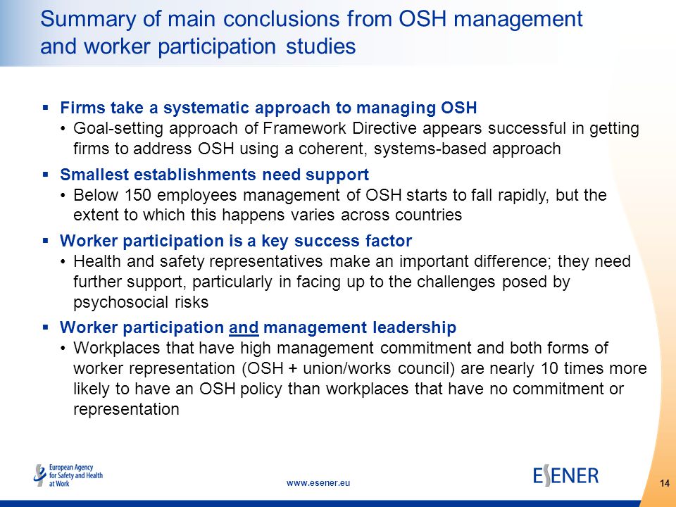 14   Summary of main conclusions from OSH management and worker participation studies  Firms take a systematic approach to managing OSH Goal-setting approach of Framework Directive appears successful in getting firms to address OSH using a coherent, systems-based approach  Smallest establishments need support Below 150 employees management of OSH starts to fall rapidly, but the extent to which this happens varies across countries  Worker participation is a key success factor Health and safety representatives make an important difference; they need further support, particularly in facing up to the challenges posed by psychosocial risks  Worker participation and management leadership Workplaces that have high management commitment and both forms of worker representation (OSH + union/works council) are nearly 10 times more likely to have an OSH policy than workplaces that have no commitment or representation